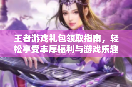 王者游戏礼包领取指南，轻松享受丰厚福利与游戏乐趣