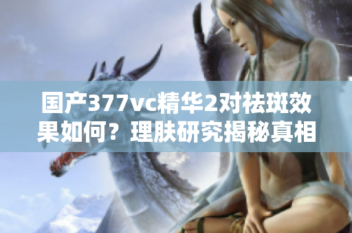 国产377vc精华2对祛斑效果如何？理肤研究揭秘真相