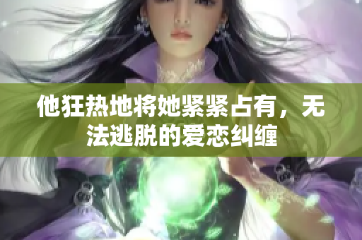他狂热地将她紧紧占有，无法逃脱的爱恋纠缠