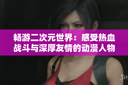 畅游二次元世界：感受热血战斗与深厚友情的动漫人物游戏