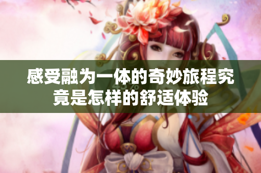 感受融为一体的奇妙旅程究竟是怎样的舒适体验