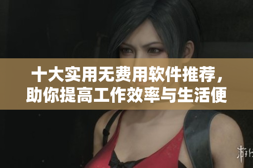 十大实用无费用软件推荐，助你提高工作效率与生活便利