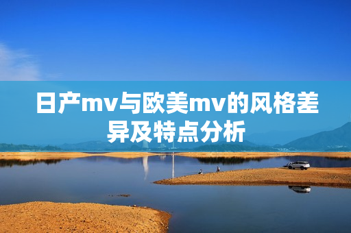 日产mv与欧美mv的风格差异及特点分析