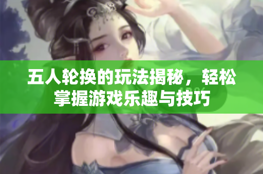 五人轮换的玩法揭秘，轻松掌握游戏乐趣与技巧