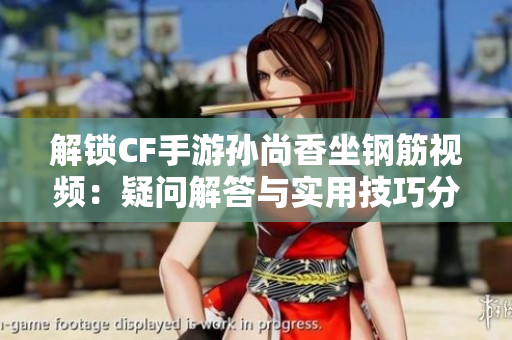 解锁CF手游孙尚香坐钢筋视频：疑问解答与实用技巧分享