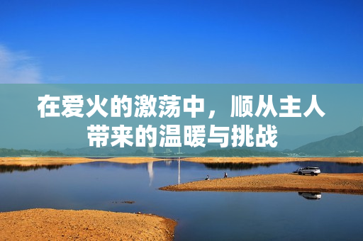 在爱火的激荡中，顺从主人带来的温暖与挑战