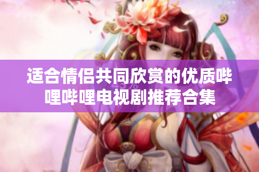 适合情侣共同欣赏的优质哔哩哔哩电视剧推荐合集