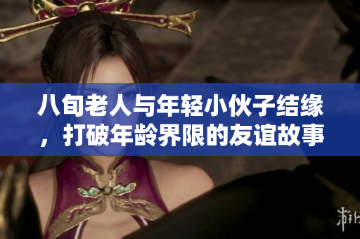 八旬老人与年轻小伙子结缘，打破年龄界限的友谊故事