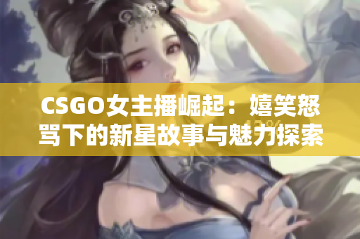 CSGO女主播崛起：嬉笑怒骂下的新星故事与魅力探索