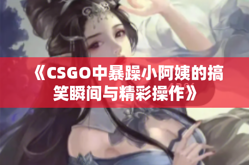 《CSGO中暴躁小阿姨的搞笑瞬间与精彩操作》