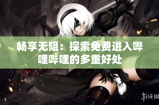 畅享无阻：探索免费进入哔哩哔哩的多重好处