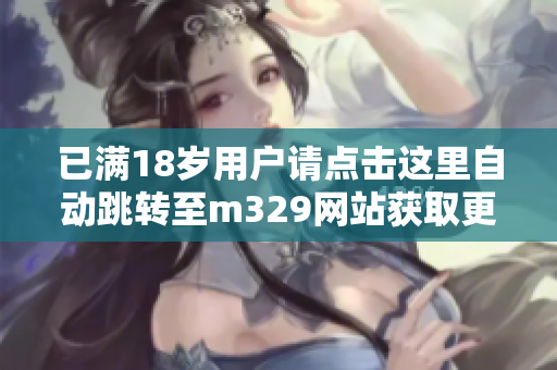 已满18岁用户请点击这里自动跳转至m329网站获取更多内容