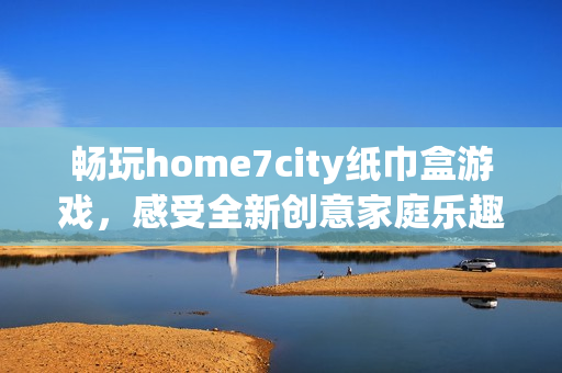 畅玩home7city纸巾盒游戏，感受全新创意家庭乐趣