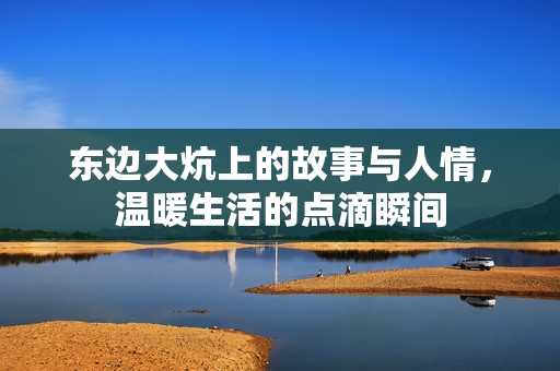 东边大炕上的故事与人情，温暖生活的点滴瞬间