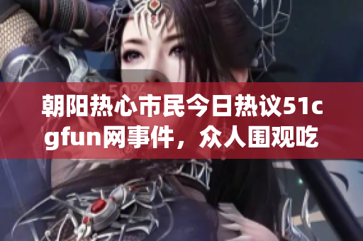 朝阳热心市民今日热议51cgfun网事件，众人围观吃瓜揭秘