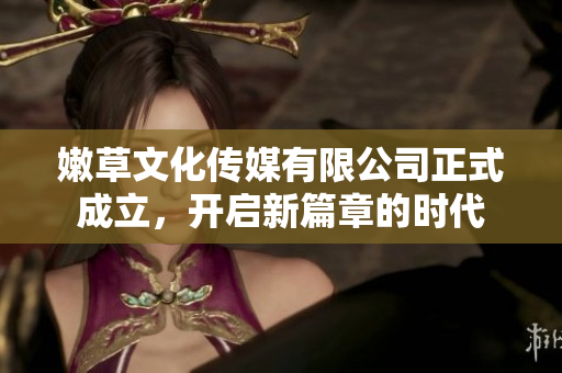 嫩草文化传媒有限公司正式成立，开启新篇章的时代