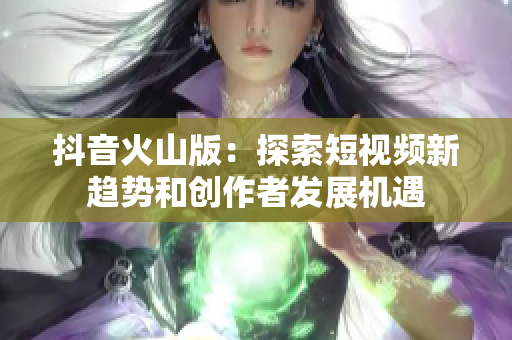 抖音火山版：探索短视频新趋势和创作者发展机遇