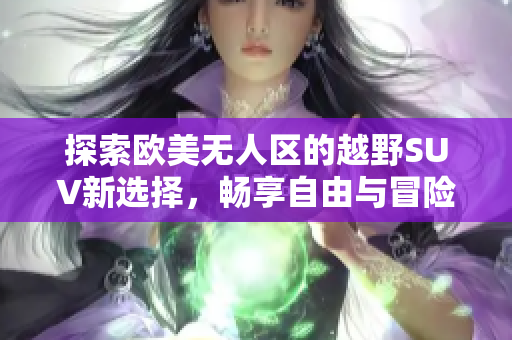 探索欧美无人区的越野SUV新选择，畅享自由与冒险