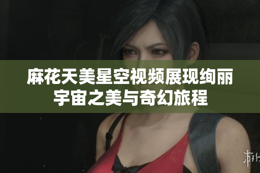 麻花天美星空视频展现绚丽宇宙之美与奇幻旅程