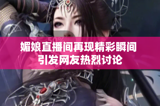 媚娘直播间再现精彩瞬间 引发网友热烈讨论