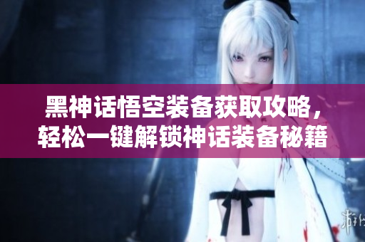 黑神话悟空装备获取攻略，轻松一键解锁神话装备秘籍