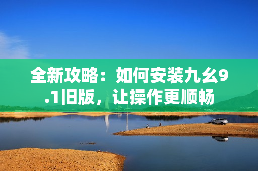全新攻略：如何安装九幺9.1旧版，让操作更顺畅