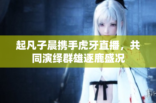 起凡子晨携手虎牙直播，共同演绎群雄逐鹿盛况