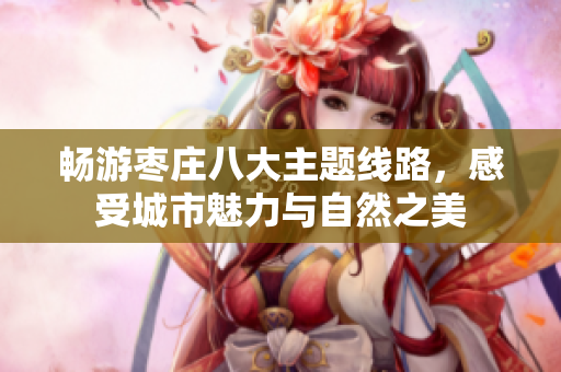 畅游枣庄八大主题线路，感受城市魅力与自然之美