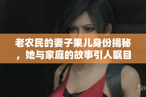 老农民的妻子果儿身份揭秘，她与家庭的故事引人瞩目