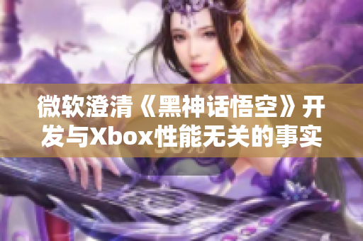 微软澄清《黑神话悟空》开发与Xbox性能无关的事实