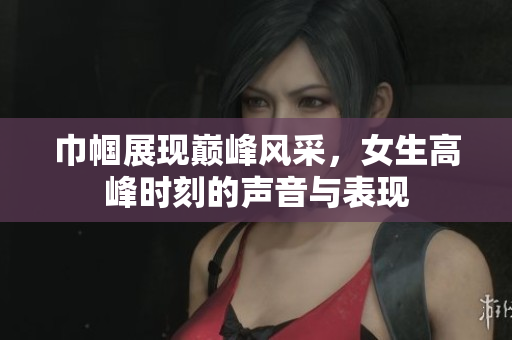 巾帼展现巅峰风采，女生高峰时刻的声音与表现