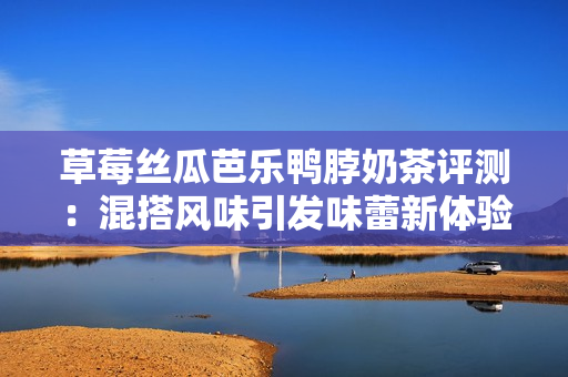 草莓丝瓜芭乐鸭脖奶茶评测：混搭风味引发味蕾新体验