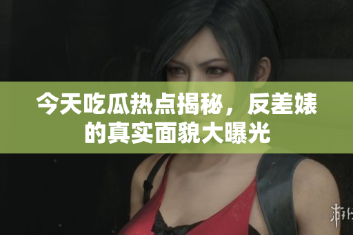 今天吃瓜热点揭秘，反差婊的真实面貌大曝光