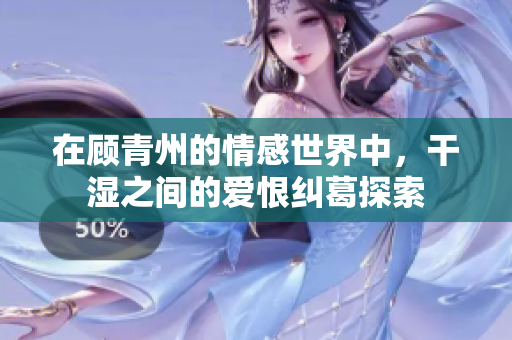 在顾青州的情感世界中，干湿之间的爱恨纠葛探索