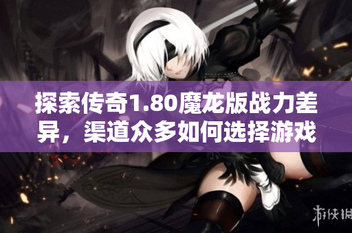 探索传奇1.80魔龙版战力差异，渠道众多如何选择游戏策略