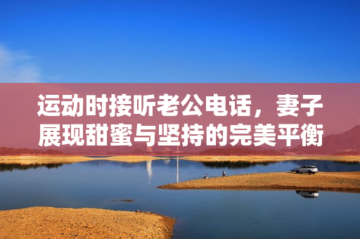 运动时接听老公电话，妻子展现甜蜜与坚持的完美平衡