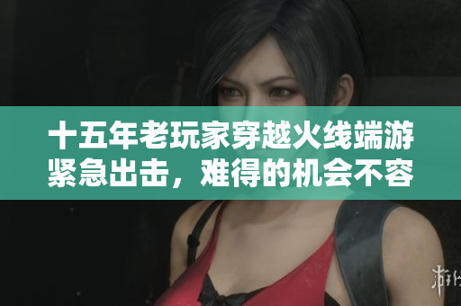 十五年老玩家穿越火线端游紧急出击，难得的机会不容错过