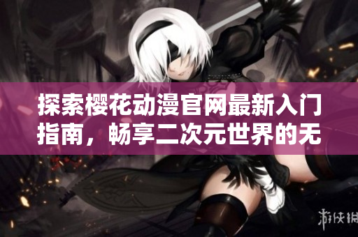 探索樱花动漫官网最新入门指南，畅享二次元世界的无限魅力