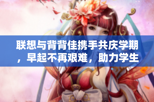联想与背背佳携手共庆学期，早起不再艰难，助力学生养成好习惯