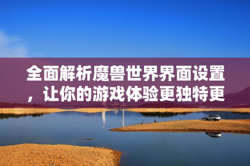 全面解析魔兽世界界面设置，让你的游戏体验更独特更精彩