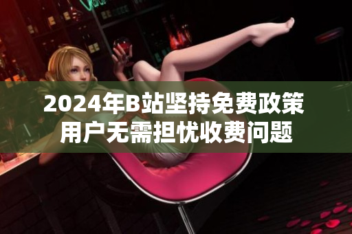 2024年B站坚持免费政策 用户无需担忧收费问题