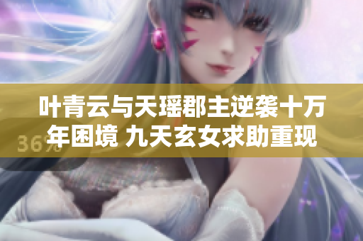 叶青云与天瑶郡主逆袭十万年困境 九天玄女求助重现奇迹