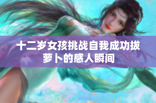 十二岁女孩挑战自我成功拔萝卜的感人瞬间