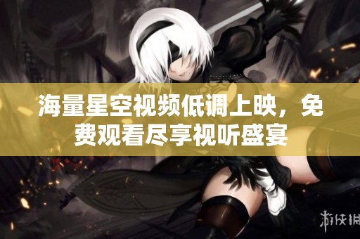 海量星空视频低调上映，免费观看尽享视听盛宴