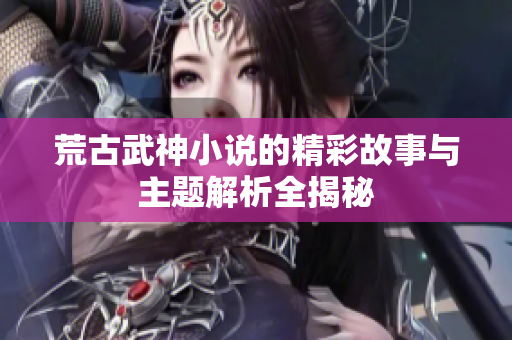 荒古武神小说的精彩故事与主题解析全揭秘