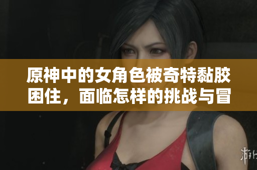 原神中的女角色被奇特黏胶困住，面临怎样的挑战与冒险
