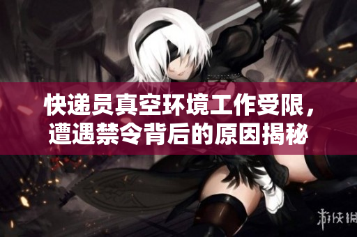 快递员真空环境工作受限，遭遇禁令背后的原因揭秘