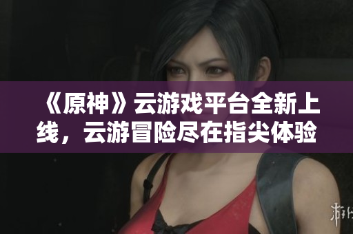 《原神》云游戏平台全新上线，云游冒险尽在指尖体验