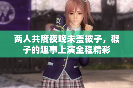 两人共度夜晚未盖被子，猴子的趣事上演全程精彩
