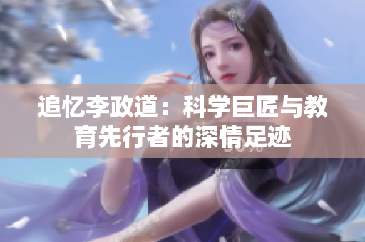 追忆李政道：科学巨匠与教育先行者的深情足迹